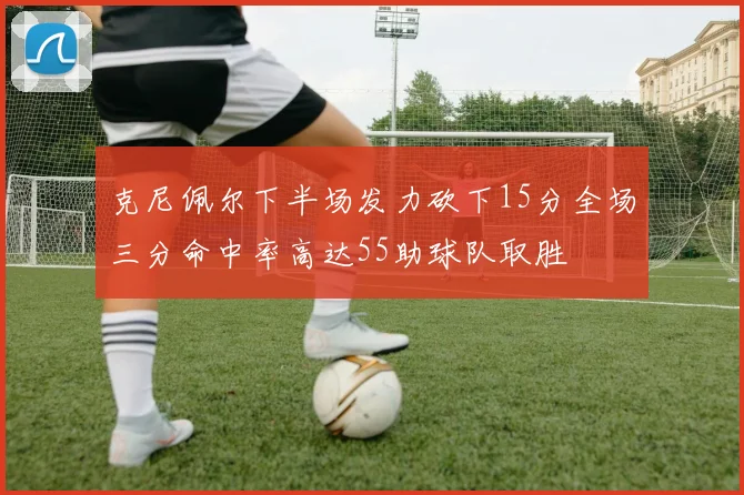 克尼佩尔下半场发力砍下15分全场三分命中率高达55助球队取胜