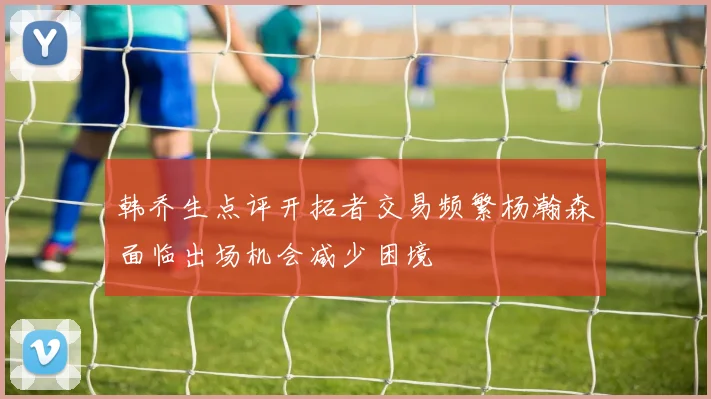 韩乔生点评开拓者交易频繁杨瀚森面临出场机会减少困境