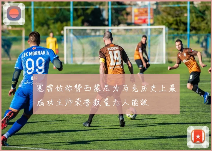 塞雷佐称赞西蒙尼为马竞历史上最成功主帅荣誉数量无人能敌