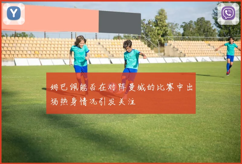 姆巴佩能否在对阵曼城的比赛中出场热身情况引发关注