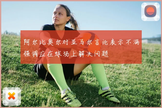阿尔比奥尔对亚马尔言论表示不满强调应在球场上解决问题