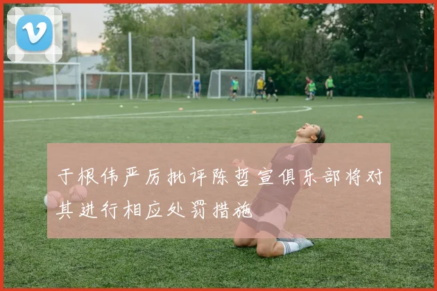 于根伟严厉批评陈哲宣俱乐部将对其进行相应处罚措施