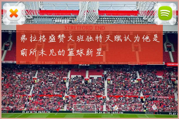 弗拉格盛赞文班独特天赋认为他是前所未见的篮球新星