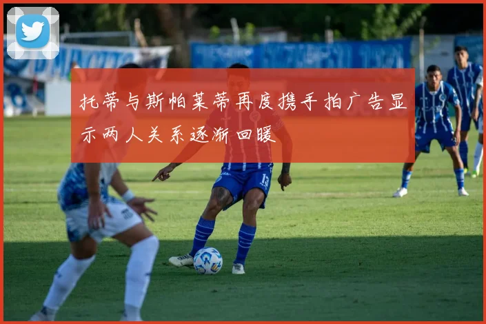 托蒂与斯帕莱蒂再度携手拍广告显示两人关系逐渐回暖