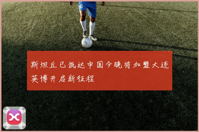 斯坦丘已抵达中国今晚将加盟大连英博开启新征程