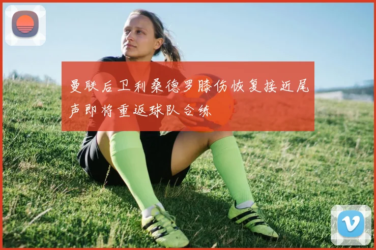 曼联后卫利桑德罗膝伤恢复接近尾声即将重返球队合练