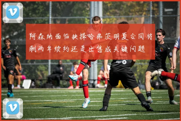 阿森纳面临抉择哈弗茨明夏合同将剩两年续约还是出售成关键问题