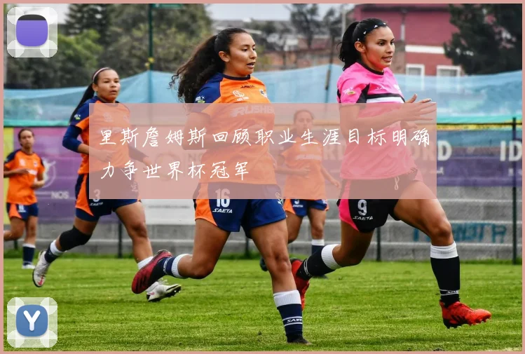 里斯詹姆斯回顾职业生涯目标明确力争世界杯冠军