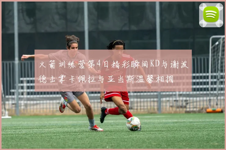 火箭训练营第4日精彩瞬间KD与谢泼德击掌卡佩拉与亚当斯温馨相拥