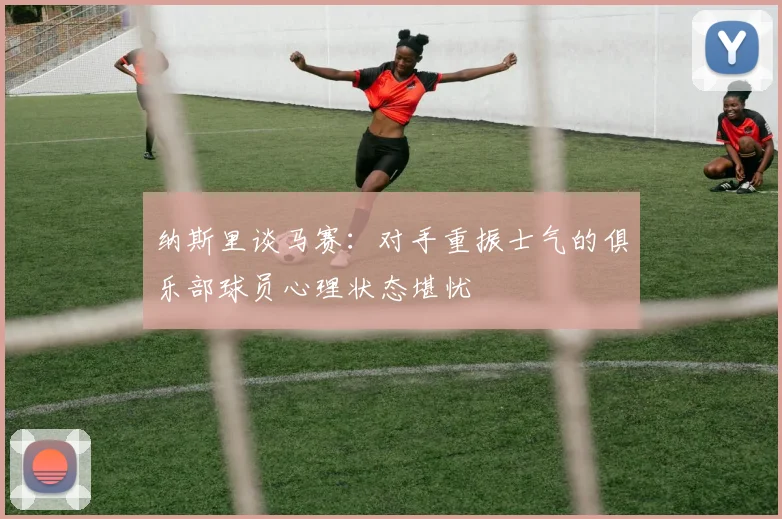 纳斯里谈马赛：对手重振士气的俱乐部球员心理状态堪忧