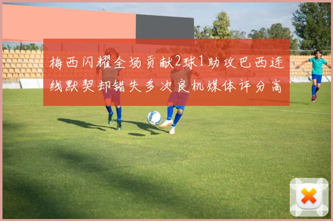 梅西闪耀全场贡献2球1助攻巴西连线默契却错失多次良机媒体评分高达96