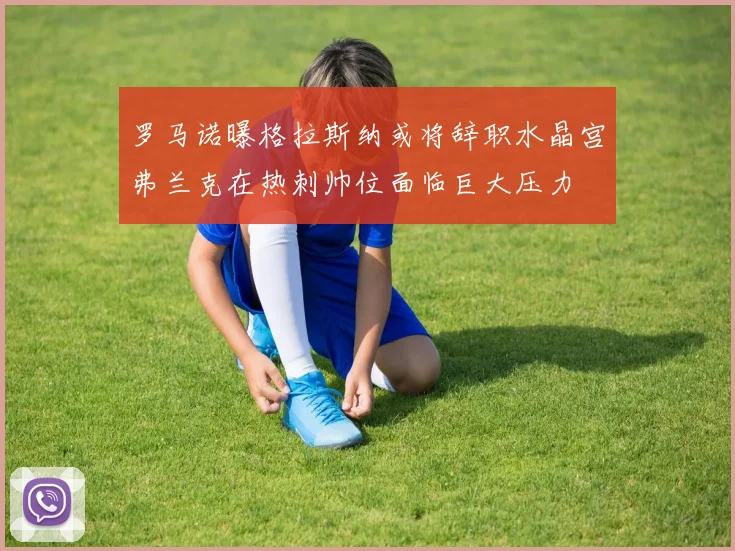 罗马诺曝格拉斯纳或将辞职水晶宫弗兰克在热刺帅位面临巨大压力