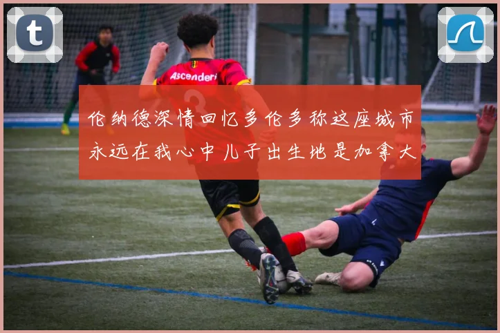伦纳德深情回忆多伦多称这座城市永远在我心中儿子出生地是加拿大