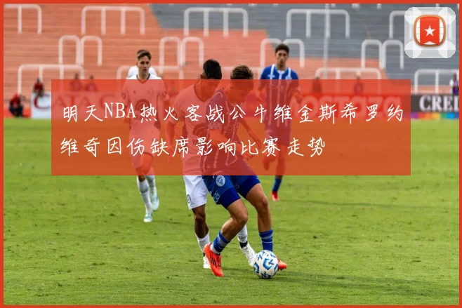 明天NBA热火客战公牛维金斯希罗约维奇因伤缺席影响比赛走势