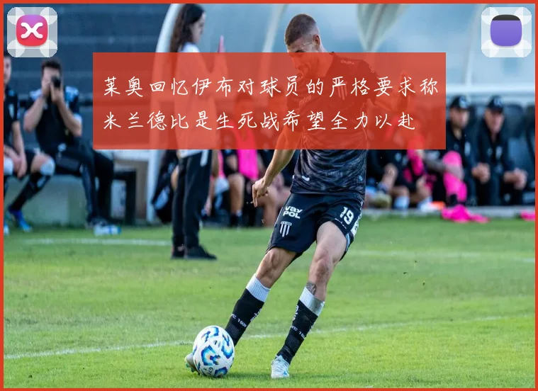 莱奥回忆伊布对球员的严格要求称米兰德比是生死战希望全力以赴