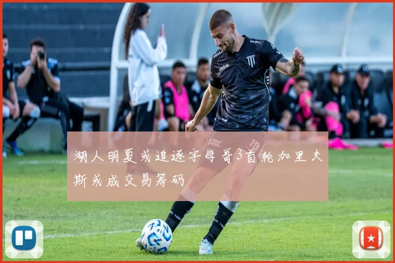湖人明夏或追逐字母哥3首轮加里夫斯或成交易筹码