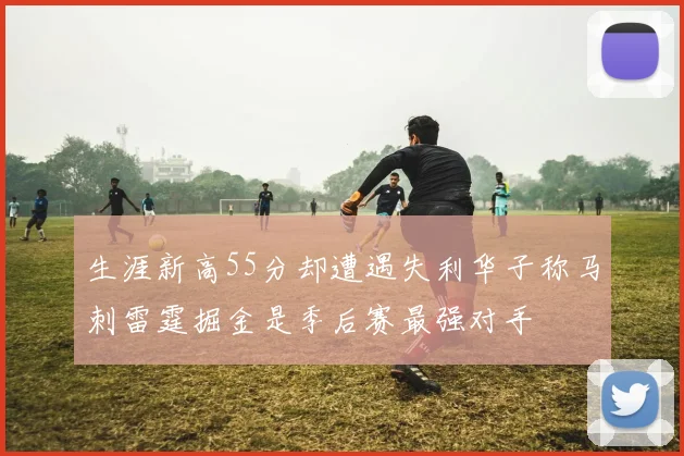 生涯新高55分却遭遇失利华子称马刺雷霆掘金是季后赛最强对手