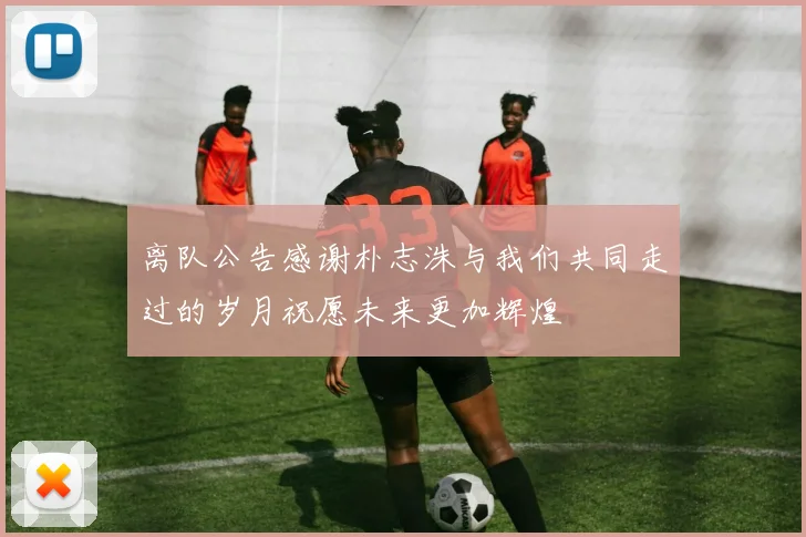 离队公告感谢朴志洙与我们共同走过的岁月祝愿未来更加辉煌
