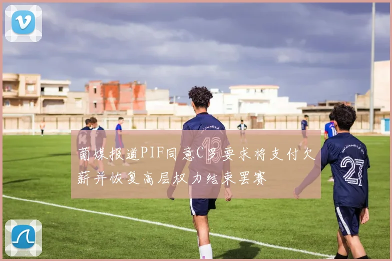 葡媒报道PIF同意C罗要求将支付欠薪并恢复高层权力结束罢赛