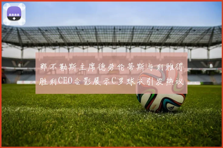 那不勒斯主席德劳伦蒂斯与利雅得胜利CEO合影展示C罗球衣引发热议